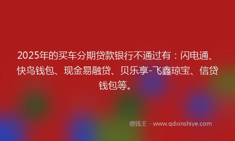 2025年的买车分期贷款银行不通过有：闪电通、快鸟钱包、现金易融贷、贝乐享-飞鑫琼宝、信贷钱包等。