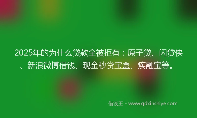 2025年的为什么贷款全被拒有：原子贷、闪贷侠、新浪微博借钱、现金秒贷宝盒、疾融宝等。