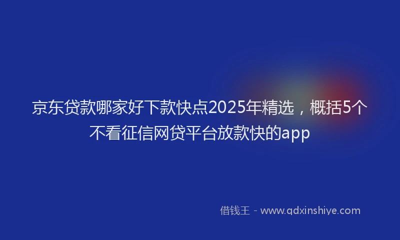 京东贷款哪家好下款快点2025年精选，概括5个不看征信网贷平台放款快的app