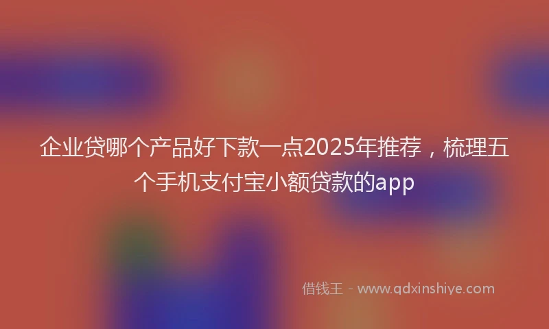 企业贷哪个产品好下款一点2025年推荐，梳理五个手机支付宝小额贷款的app