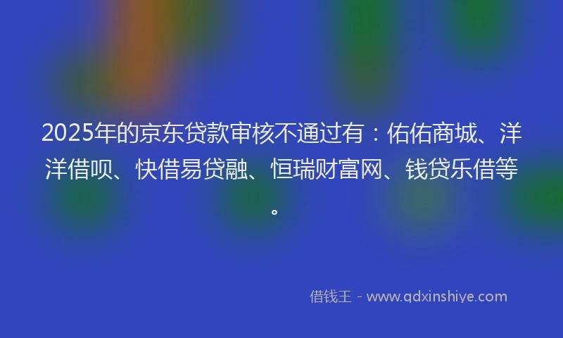 2025年的京东贷款审核不通过有：佑佑商城、洋洋借呗、快借易贷融、恒瑞财富网、钱贷乐借等。
