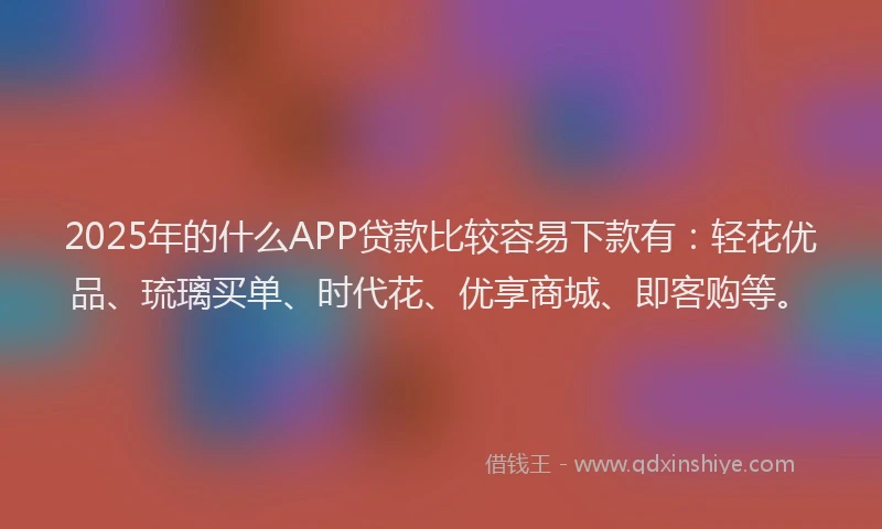2025年的什么APP贷款比较容易下款有：轻花优品、琉璃买单、时代花、优享商城、即客购等。