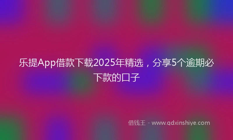 乐提App借款下载2025年精选，分享5个逾期必下款的口子