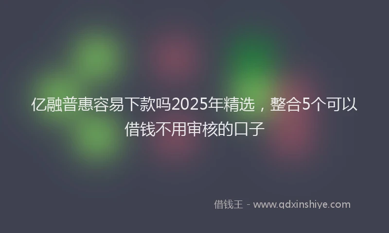 亿融普惠容易下款吗2025年精选，整合5个可以借钱不用审核的口子