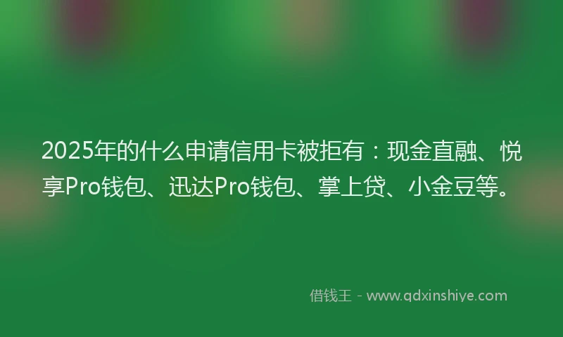 2025年的什么申请信用卡被拒有：现金直融、悦享Pro钱包、迅达Pro钱包、掌上贷、小金豆等。
