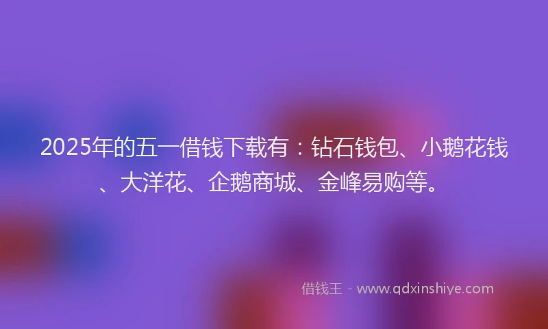2025年的五一借钱下载有：钻石钱包、小鹅花钱、大洋花、企鹅商城、金峰易购等。