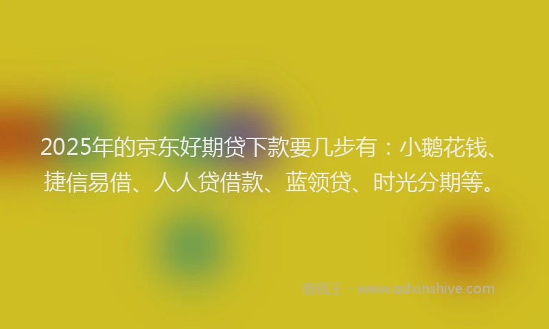 2025年的京东好期贷下款要几步有：小鹅花钱、捷信易借、人人贷借款、蓝领贷、时光分期等。