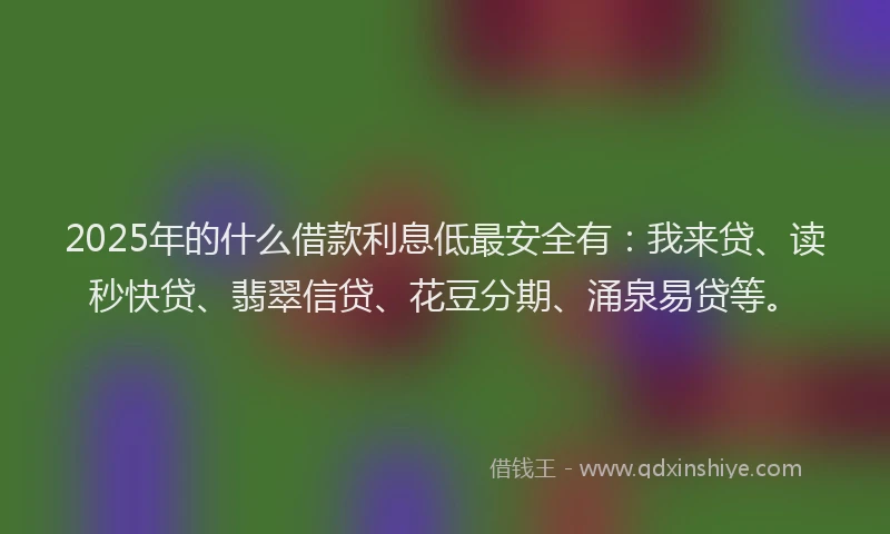 2025年的什么借款利息低最安全有：我来贷、读秒快贷、翡翠信贷、花豆分期、涌泉易贷等。