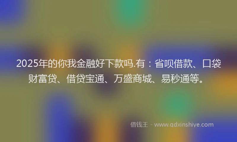 2025年的你我金融好下款吗.有：省呗借款、口袋财富贷、借贷宝通、万盛商城、易秒通等。