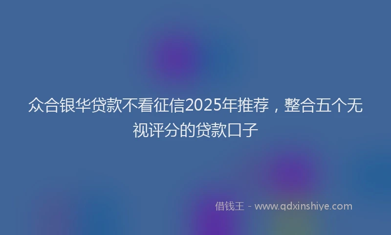 众合银华贷款不看征信2025年推荐,整合五个无视评分的贷款口子