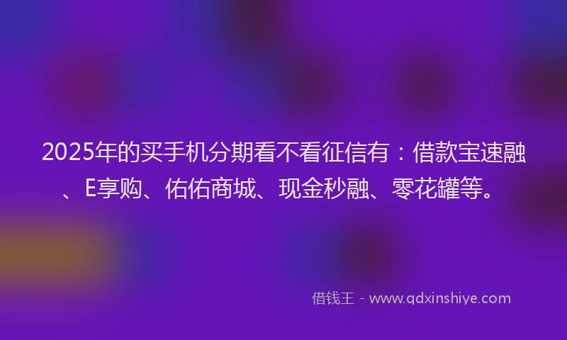 2025年的买手机分期看不看征信有：借款宝速融、E享购、佑佑商城、现金秒融、零花罐等。