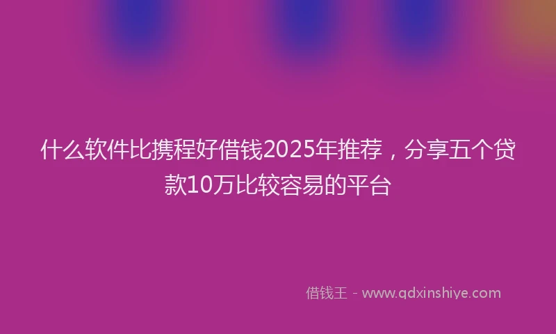 什么软件比携程好借钱2025年推荐，分享五个贷款10万比较容易的平台