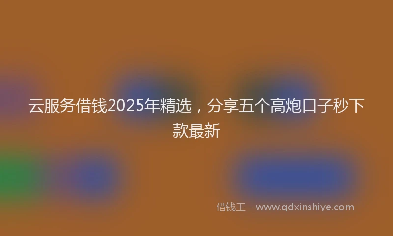 云服务借钱2025年精选,分享五个高炮口子秒下款最新