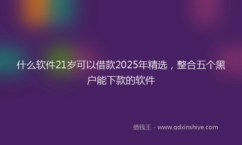 什么软件21岁可以借款2025年精选，整合五个黑户能下款的软件