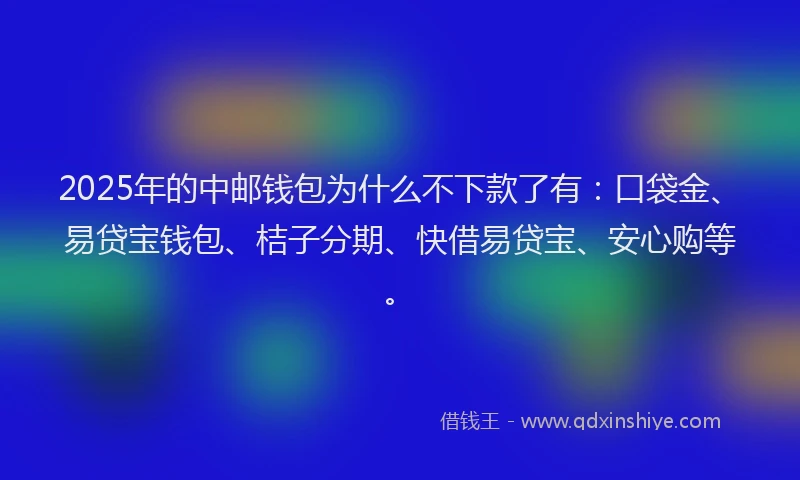 2025年的中邮钱包为什么不下款了有：口袋金、易贷宝钱包、桔子分期、快借易贷宝、安心购等。