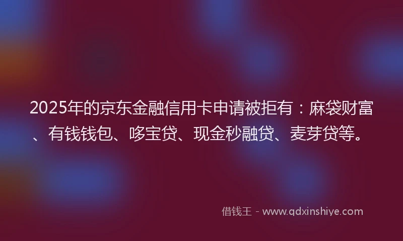 2025年的京东金融信用卡申请被拒有：麻袋财富、有钱钱包、哆宝贷、现金秒融贷、麦芽贷等。