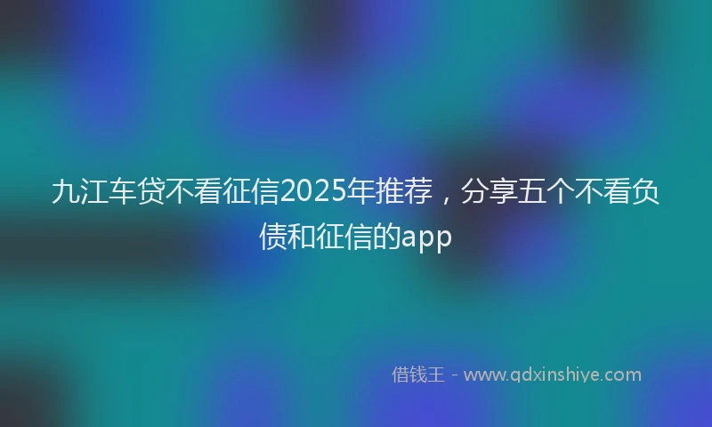 九江车贷不看征信2025年推荐，分享五个不看负债和征信的app