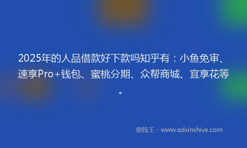 2025年的人品借款好下款吗知乎有：小鱼免审、速享Pro+钱包、蜜桃分期、众帮商城、宜享花等。