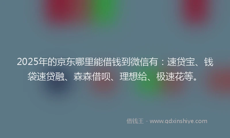 2025年的京东哪里能借钱到微信有：速贷宝、钱袋速贷融、森森借呗、理想给、极速花等。
