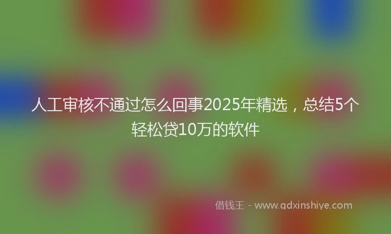 人工审核不通过怎么回事2025年精选,总结5个轻松贷10万的软件