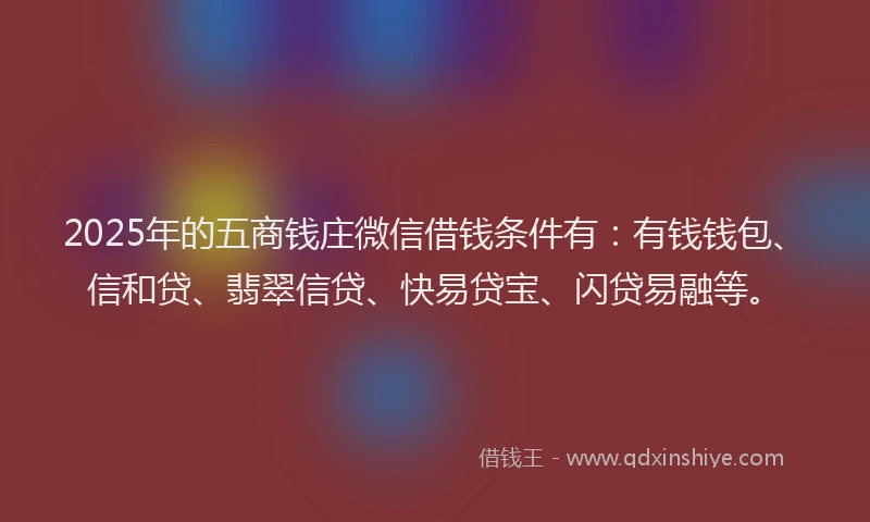 2025年的五商钱庄微信借钱条件有：有钱钱包、信和贷、翡翠信贷、快易贷宝、闪贷易融等。