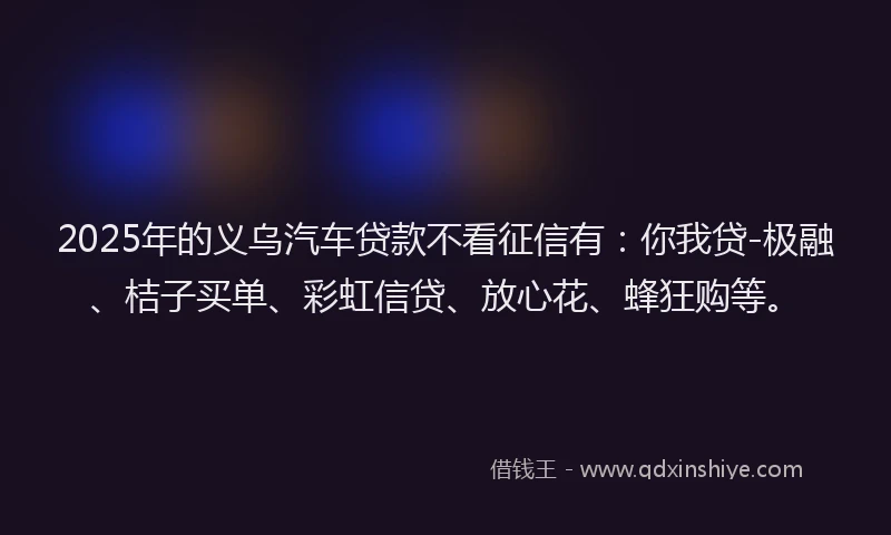 2025年的义乌汽车贷款不看征信有：你我贷-极融、桔子买单、彩虹信贷、放心花、蜂狂购等。