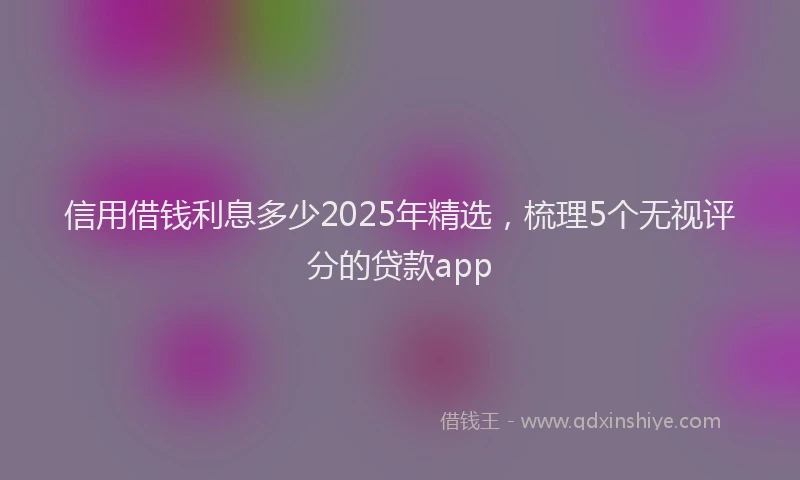 信用借钱利息多少2025年精选，梳理5个无视评分的贷款app