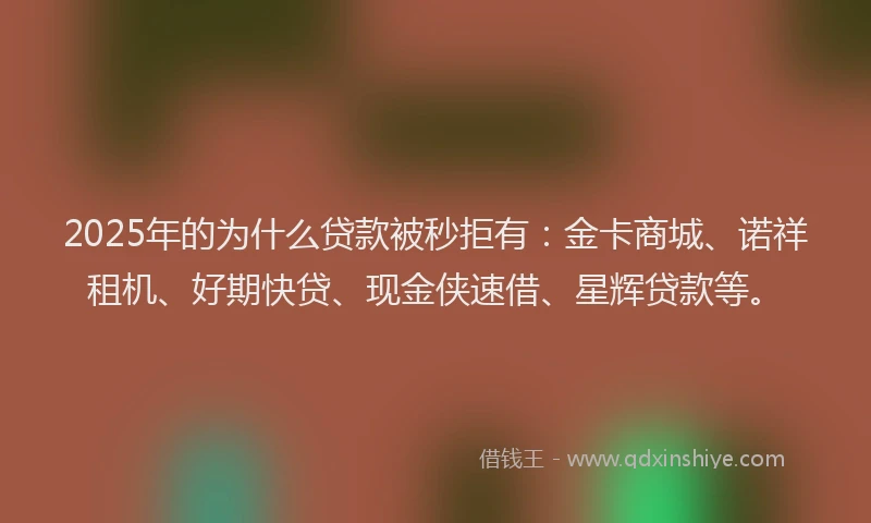 2025年的为什么贷款被秒拒有：金卡商城、诺祥租机、好期快贷、现金侠速借、星辉贷款等。