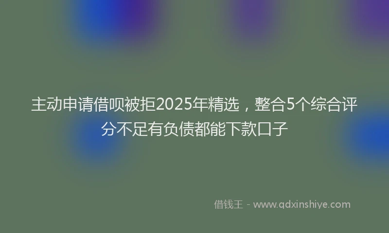 主动申请借呗被拒2025年精选，整合5个综合评分不足有负债都能下款口子