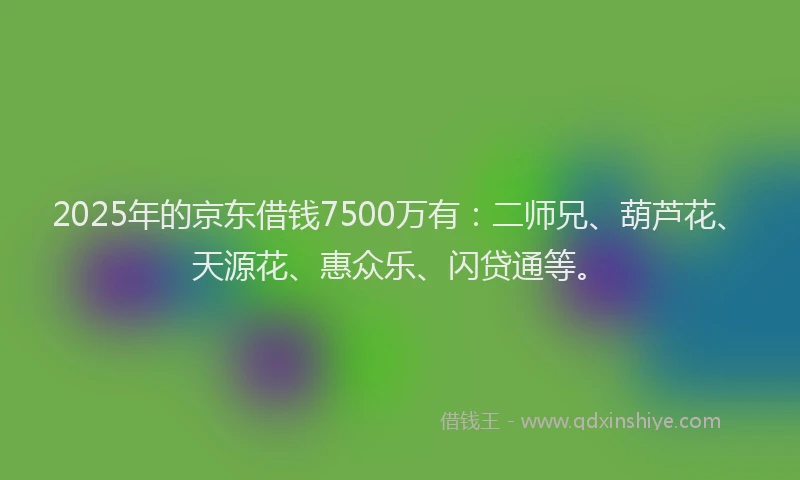 2025年的京东借钱7500万有：二师兄、葫芦花、天源花、惠众乐、闪贷通等。