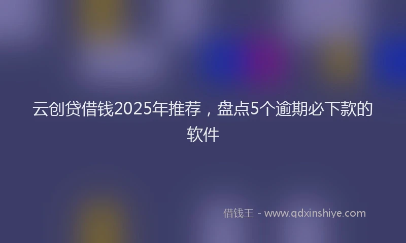 云创贷借钱2025年推荐，盘点5个逾期必下款的软件