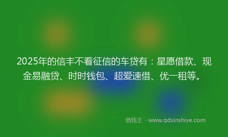 2025年的信丰不看征信的车贷有：星愿借款、现金易融贷、时时钱包、超爱速借、优一租等。