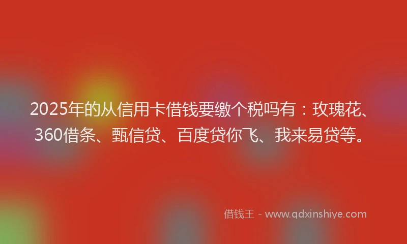 2025年的从信用卡借钱要缴个税吗有：玫瑰花、360借条、甄信贷、百度贷你飞、我来易贷等。