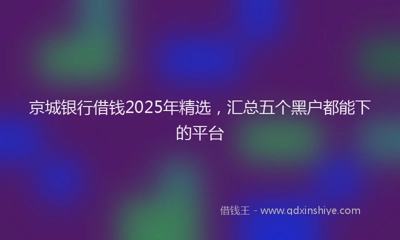 京城银行借钱2025年精选，汇总五个黑户都能下的平台