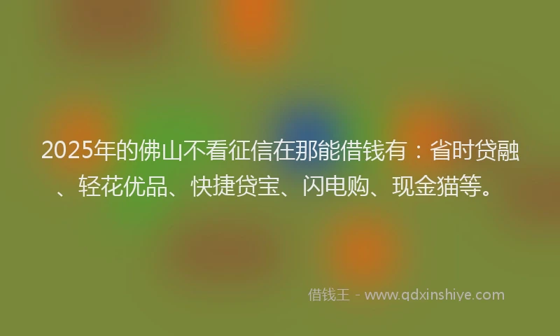 2025年的佛山不看征信在那能借钱有：省时贷融、轻花优品、快捷贷宝、闪电购、现金猫等。