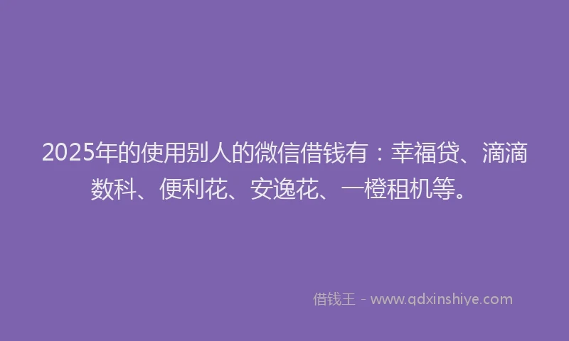 2025年的使用别人的微信借钱有：幸福贷、滴滴数科、便利花、安逸花、一橙租机等。