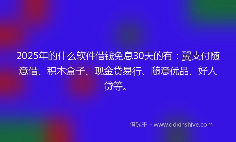 2025年的什么软件借钱免息30天的有:翼支付随意借、积木盒子、现金贷易行、随意优品、好人贷等。