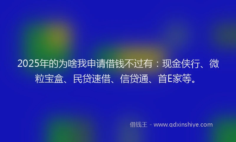 2025年的为啥我申请借钱不过有：现金侠行、微粒宝盒、民贷速借、信贷通、首E家等。