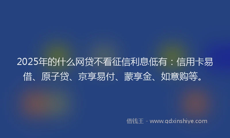 2025年的什么网贷不看征信利息低有：信用卡易借、原子贷、京享易付、蒙享金、如意购等。