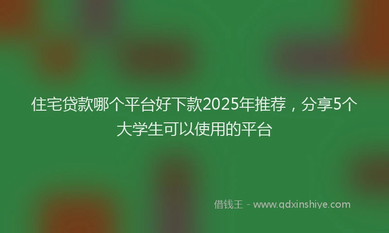 住宅贷款哪个平台好下款2025年推荐，分享5个大学生可以使用的平台