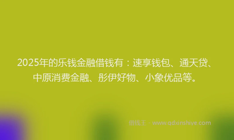 2025年的乐钱金融借钱有：速享钱包、通天贷、中原消费金融、彤伊好物、小象优品等。
