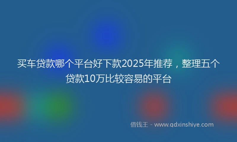 买车贷款哪个平台好下款2025年推荐，整理五个贷款10万比较容易的平台