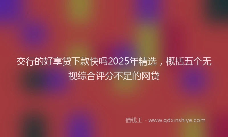 交行的好享贷下款快吗2025年精选,概括五个无视综合评分不足的网贷