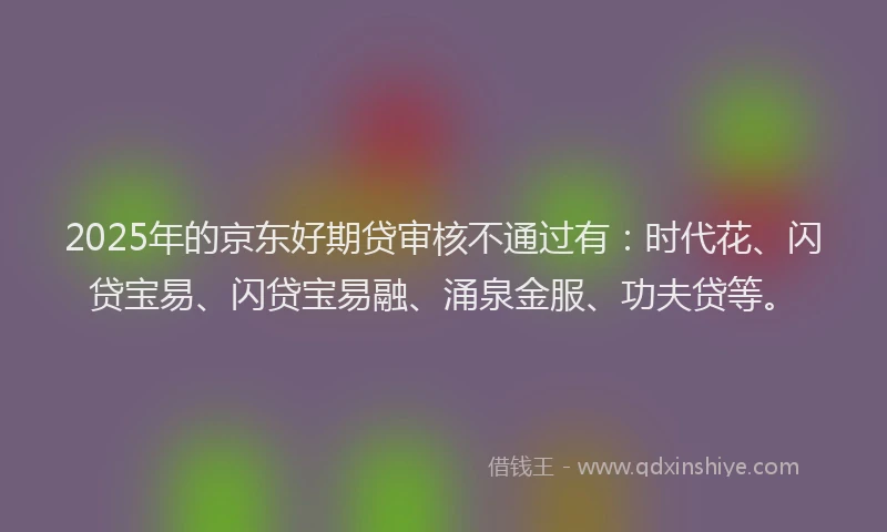 2025年的京东好期贷审核不通过有：时代花、闪贷宝易、闪贷宝易融、涌泉金服、功夫贷等。