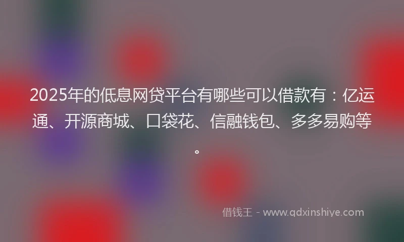 2025年的低息网贷平台有哪些可以借款有：亿运通、开源商城、口袋花、信融钱包、多多易购等。