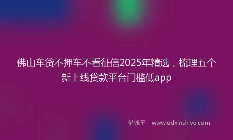佛山车贷不押车不看征信2025年精选，梳理五个新上线贷款平台门槛低app
