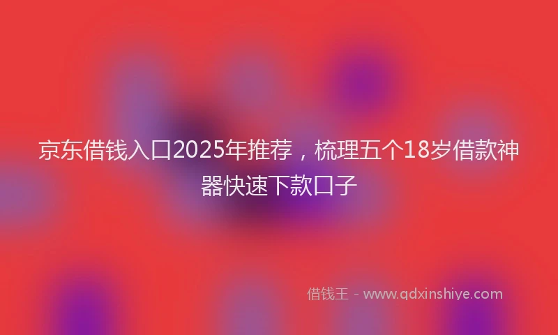 京东借钱入口2025年推荐，梳理五个18岁借款神器快速下款口子