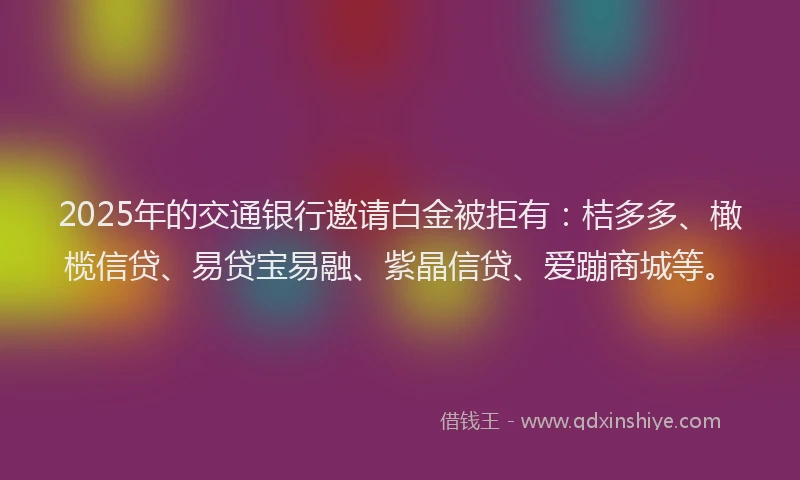 2025年的交通银行邀请白金被拒有：桔多多、橄榄信贷、易贷宝易融、紫晶信贷、爱蹦商城等。