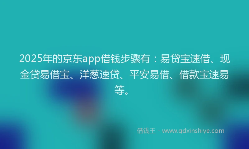 2025年的京东app借钱步骤有：易贷宝速借、现金贷易借宝、洋葱速贷、平安易借、借款宝速易等。