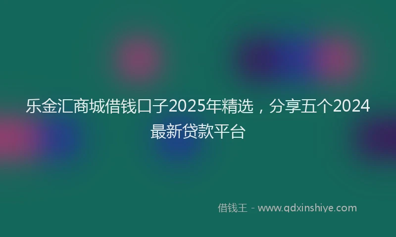 乐金汇商城借钱口子2025年精选，分享五个2024最新贷款平台
